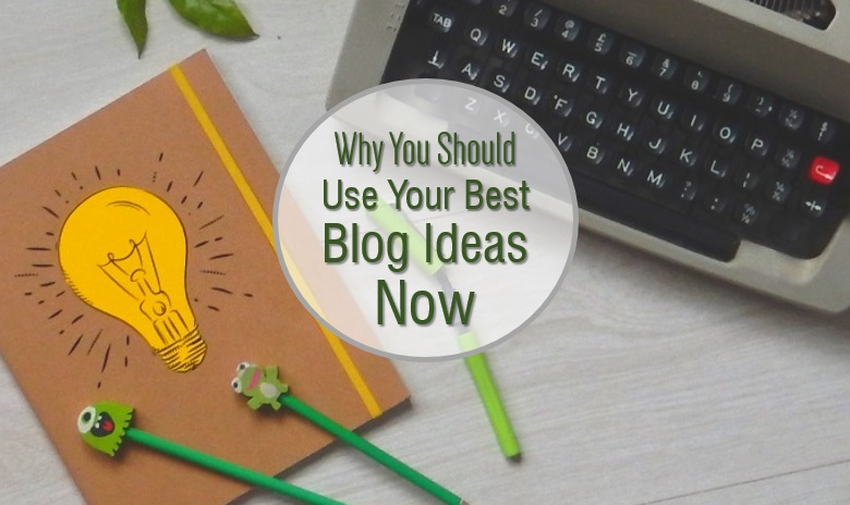 Why you should use your best blog ideas now